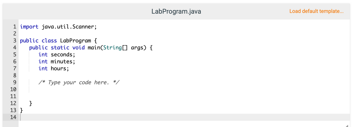 LabProgram.java
Load default template...
1 import java.util.Scanner;
2
3 public class LabProgram {
public static void main(String[] args) {
int seconds;
int minutes;
int hours;
4
5
6
7
8
9
/* Type your code here. *,
10
11
}
13 }
12
14
