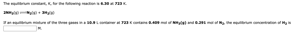 The equilibrium constant, K, for the following reaction is 6.30 at 723 K.
2NH3(g) ⇒N₂(g) + 3H₂(g)
If an equilibrium mixture of the three gases in a 10.9 L container at 723 K contains 0.409 mol of NH3(g) and 0.291 mol of N₂, the equilibrium concentration of H₂ is
M.