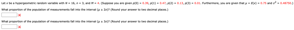 =
Let x be a hypergeometric random variable with N = 16, n = 3, and M = 4. (Suppose you are given p(0) 0.39, p(1) = 0.47, p(2) = 0.13, p(3) = 0.01. Furthermore, you are given that μ
What proportion of the population of measurements fall into the interval (μ ± 20)? (Round your answer to two decimal places.)
=
What proportion of the population of measurements fall into the interval (u ± 30)? (Round your answer to two decimal places.)
X
E(x) = 0.75 and ² = 0.48750.)