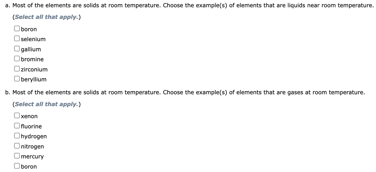 a. Most of the elements are solids at room temperature. Choose the example(s) of elements that are liquids near room temperature.
(Select all that apply.)
boron
selenium
gallium
bromine
Ozirconium
Oberyllium
b. Most of the elements are solids at room temperature. Choose the example(s) of elements that are gases at room temperature.
(Select all that apply.)
xenon
fluorine
Ohydrogen
Onitrogen
Omercury
Oboron