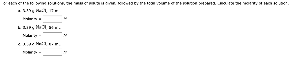 For each of the following solutions, the mass of solute is given, followed by the total volume of the solution prepared. Calculate the molarity of each solution.
a. 3.39 g NaCl; 17 mL
Molarity
b. 3.39 g NaCl; 56 mL
Molarity
c. 3.39 g NaCl; 87 mL
Molarity =
=
M
M
M