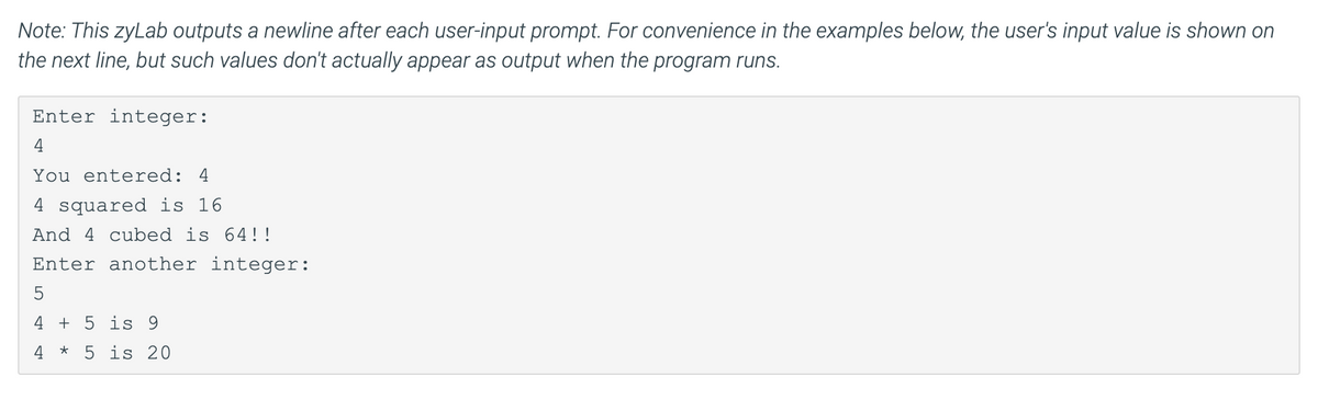 Note: This zyLab outputs a newline after each user-input prompt. For convenience in the examples below, the user's input value is shown on
the next line, but such values don't actually appear as output when the program runs.
Enter integer:
You entered: 4
4 squared is 16
And 4 cubed is 64!!
Enter another integer:
5
4 + 5 is 9
4 * 5 is 20
