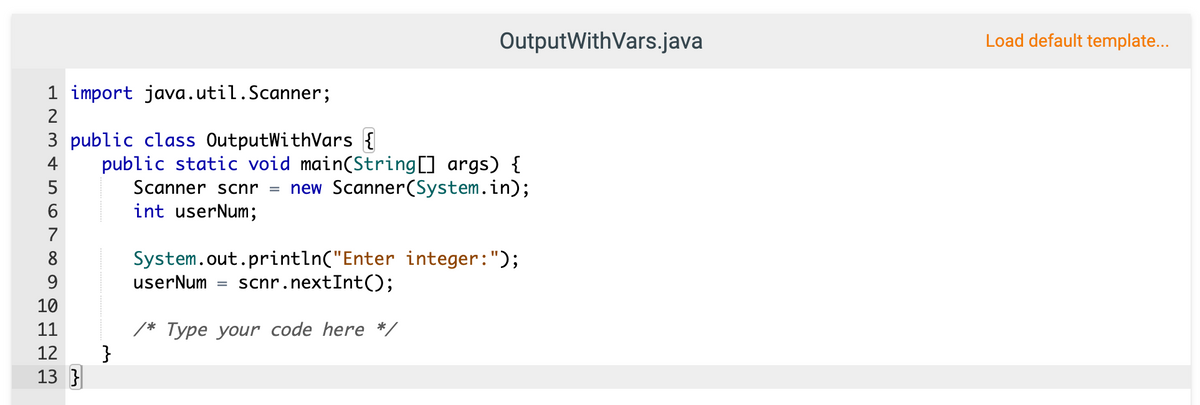 OutputWithVars.java
Load default template...
1 import java.util.Scanner;
2
3 public class OutputWithVars {
public static void main(String[] args) {
Scanner scnr = new Scanner(System.in);
int userNum;
4
7
System.out.println("Enter integer:");
scnr.nextInt();
8
9
userNum
%3D
10
* Туре уoиr code here */
}
11
12
13 }
