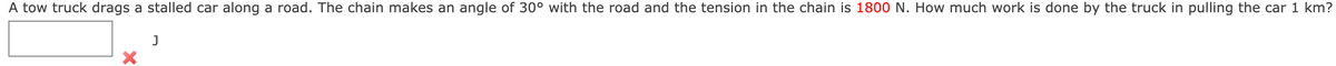 A tow truck drags a stalled car along a road. The chain makes an angle of 30° with the road and the tension in the chain is 1800 N. How much work is done by the truck in pulling the car 1 km?
J
