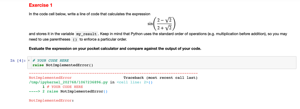 Exercise 1
In the code cell below, write a line of code that calculates the expression
2+√2
and stores it in the variable my_result. Keep in mind that Python uses the standard order of operations (e.g. multiplication before addition), so you may
need to use parentheses () to enforce a particular order.
Evaluate the expression on your pocket calculator and compare against the output of your code.
In [4] # YOUR CODE HERE
raise NotImplementedError()
sin
Not ImplementedError
Traceback (most recent call last)
/tmp/ipykernel_202768/1067236896.py in <cell line: 2>()
1 # YOUR CODE HERE
----> 2 raise NotImplementedError()
Not ImplementedError: