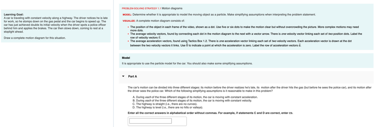 Learning Goal:
A car is traveling with constant velocity along a highway. The driver notices he is late
for work, so he stomps down on the gas pedal and the car begins to speed up. The
car has just achieved double its initial velocity when the driver spots a police officer
behind him and applies the brakes. The car then slows down, coming to rest at a
stoplight ahead.
Draw a complete motion diagram for this situation.
PROBLEM-SOLVING STRATEGY 1.1 Motion diagrams
MODEL: Determine whether it is appropriate to model the moving object as a particle. Make simplifying assumptions when interpreting the problem statement.
VISUALIZE: A complete motion diagram consists of:
The position of the object in each frame of the video, shown as a dot. Use five or six dots to make the motion clear but without overcrowding the picture. More complex motions may need
more dots.
●
The average velocity vectors, found by connecting each dot in the motion diagram to the next with a vector arrow. There is one velocity vector linking each set of two position dots. Label the
row of velocity vectors 7.
• The average acceleration vectors, found using Tactics Box 1.2. There is one acceleration vector linking each set of two velocity vectors. Each acceleration vector is drawn at the dot
between the two velocity vectors it links. Use 0 to indicate a point at which the acceleration is zero. Label the row of acceleration vectors a.
●
Model
It is appropriate to use the particle model for the car. You should also make some simplifying assumptions.
Part A
The car's motion can be divided into three different stages: its motion before the driver realizes he's late, its motion after the driver hits the gas (but before he sees the police car), and its motion after
the driver sees the police car. Which of the following simplifying assumptions is it reasonable to make in this problem?
A. During each of the three different stages of its motion, the car is moving with constant acceleration.
B. During each of the three different stages of its motion, the car is moving with constant velocity.
C. The highway is straight (i.e., there are no curves).
D. The highway is level (i.e., there are no hills or valleys).
Enter all the correct answers in alphabetical order without commas. For example, if statements C and D are correct, enter CD.