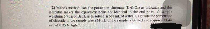 2) Mohr's method uses the potassium chromate (K2CrOs) as indicator and this
indicator makes the equivalent point not identical to the end point. A sample
weighing 5.96 g of BaCl is dissolved in 630 mL of water. Calculate the percentage
of chloride in the sample when 50 mL of the sample is titrated and requires 33.44
mL of 0.25 N AGNO,.
