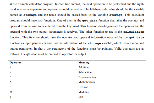 Write a simple calculator program. In each line entered, the next operation to be performed and the right-
hand side value (operator and operand) should be written. The left-hand side value should be the variable
named as storage and the result should be passed back to the variable storage. This calculator
program should have two functions. One of them is the get_data function that takes the operator and
operand from the user to be entered from the keyboard. This function should generate the operator and the
operand with the two output parameters it receives. The other function to use is the calculation
function. This function should take the operator and operand information obtained by the get_data
function as input parameters and find the information of the storage variable, which is both input and
output parameter. In short, the parameters of the functions must be pointers. Valid operators are as
follows. The q0 value must be entered as operator for output.
Operator
Meaning
Addition
Subtraction
Exponentiation
Multiplication
Division
Modulus
Exit
