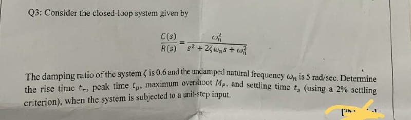 the rise time tr, peak time t, maximum overshoot Mp, and settling time ts (using a 2% settling
Q3: Consider the closed-loop system given by
C(s)
R(s)
%3D
s2 + 25wns + w
The damping ratio of the system 3 is 0.6 and the undamped natural frequency wn is 5 rad/sec. Determine
criterion), when the system is subjected to a unit-step input.
