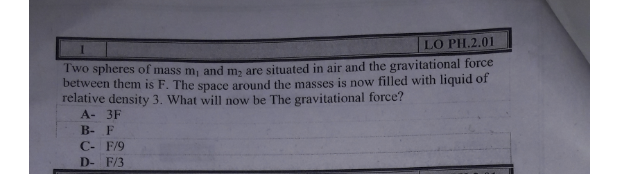 LO PH.2.01
Two spheres of mass m, and m, are situated in air and the gravitational force
between them is F. The space around the masses is now filled with liquid of
relative density 3. What will now be The gravitational force?
А- 3F
В- F
С- F/9
D- F/3
