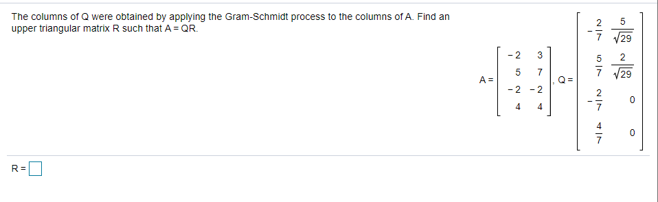 The columns of Q were obtained by applying the Gram-Schmidt process to the columns of A. Find an
upper triangular matrix R such that A = QR.
2
V29
- 2
3
5
2
7 29
A =
- 2
- 2
2
4
4
R =
7.
