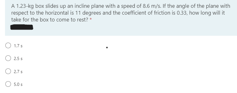 A 1.23-kg box slides up an incline plane with a speed of 8.6 m/s. If the angle of the plane with
respect to the horizontal is 11 degrees and the coefficient of friction is 0.33, how long will it
take for the box to come to rest? *
1.7 s
O 2.5 s
O 2.7 s
5.0 s
