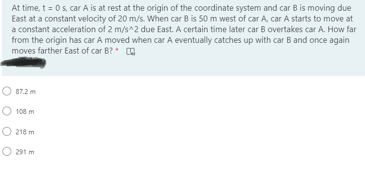 At time, t = 0 s, car A is at rest at the origin of the coordinate system and car B is moving due
East at a constant velocity of 20 m/s. When car B is 50 m west of car A, car A starts to move at
a constant acceleration of 2 m/s^2 due East. A certain time later car B overtakes car A. How far
from the origin has car A moved when car A eventually catches up with car Band once again
moves farther East of car B? * O
O 87.2 m
O 108 m
218 m
O 291 m
