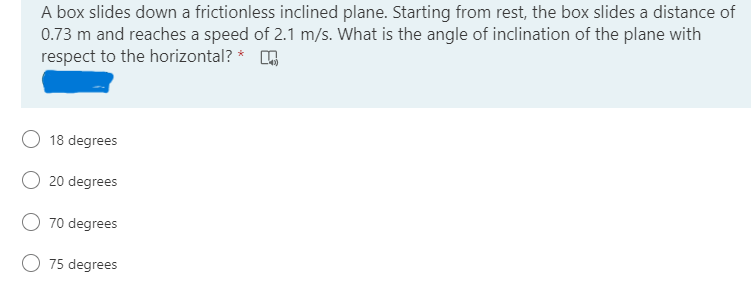 A box slides down a frictionless inclined plane. Starting from rest, the box slides a distance of
0.73 m and reaches a speed of 2.1 m/s. What is the angle of inclination of the plane with
respect to the horizontal? * O
O 18 degrees
20 degrees
O 70 degrees
O 75 degrees
