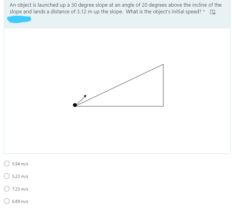 An object is launched up a 30 degree slope at an angle of 20 degrees above the incline of the
slope and lands a distance of 3.12 m up the slope. What is the object's initial speed? *
5.94 m/s
5.23 m/s
O 7.23 m/s
O 6.89 m/s
