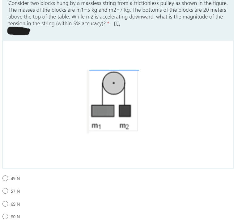 Consider two blocks hung by a massless string from a frictionless pulley as shown in the figure.
The masses of the blocks are m1=5 kg and m2=7 kg. The bottoms of the blocks are 20 meters
above the top of the table. While m2 is accelerating downward, what is the magnitude of the
tension in the string (within 5% accuracy)? *
m1
m2
49 N
57 N
69 N
80 N
