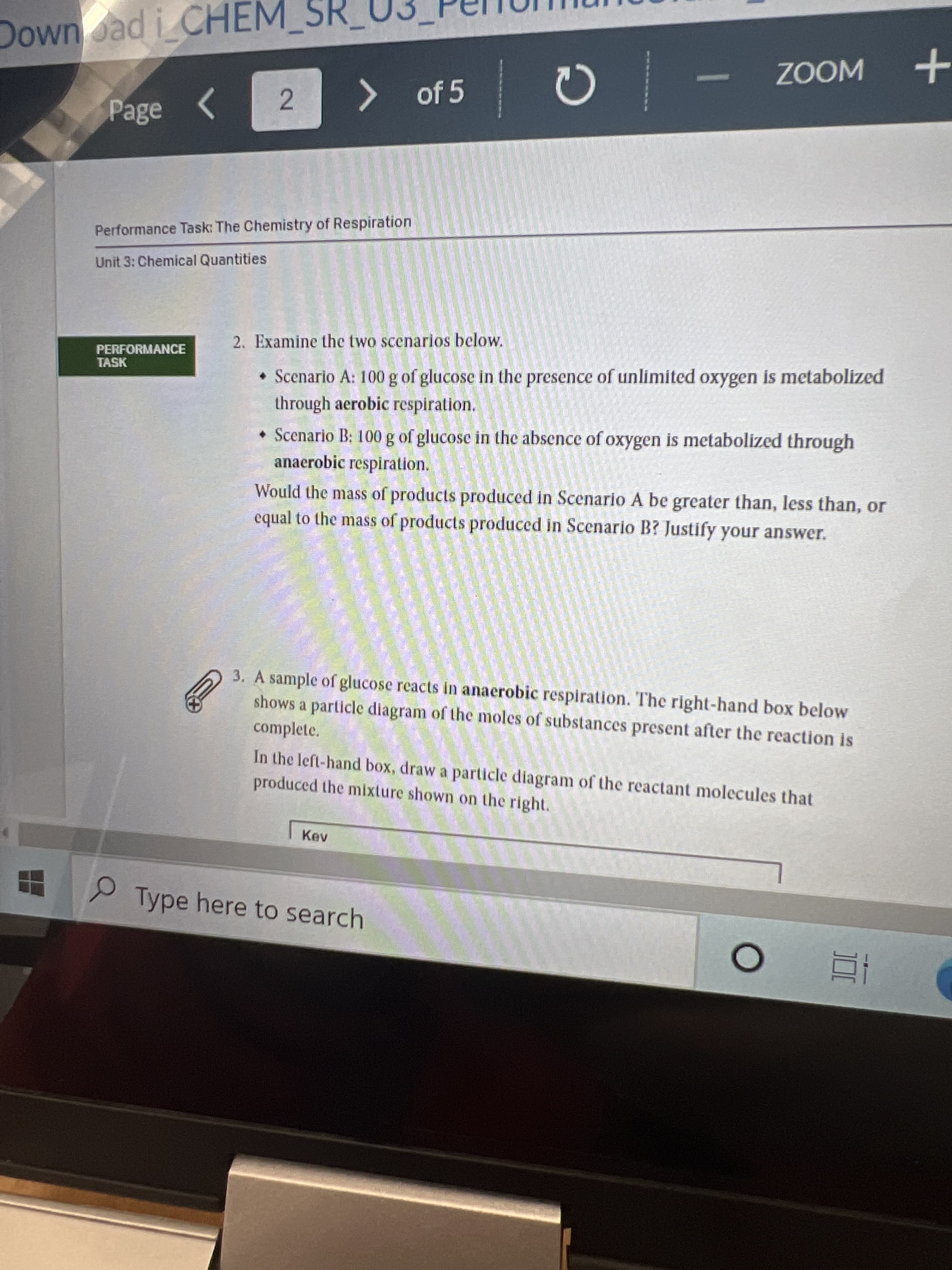 Downoad i CHEM
ZOOM
2.
>
> of 5
Page
Performance Task: The Chemistry of Respiration
Unit 3: Chemical Quantities
2. Examine the two scenarios below.
PERFORMANCE
TASK
• Scenario A: 100 g of glucose in the presence of unlimited oxygen is metabolized
through aerobic respiration.
• Scenario B: 100 g of glucose in the absence of oxygen is metabolized through
anaerobic respiration.
Would the mass of products produced in Scenario A be greater than, less than, or
equal to the mass of products produced in Scenario B? Justify your answer.
3. A sample of glucose reacts in anaerobic respiration. The right-hand box below
shows a particle diagram of the moles of substances present after the reaction is
complete.
In the left-hand box, draw a particle diagram of the reactant molecules that
produced the mixture shown on the right.
Kev
Type here to search
