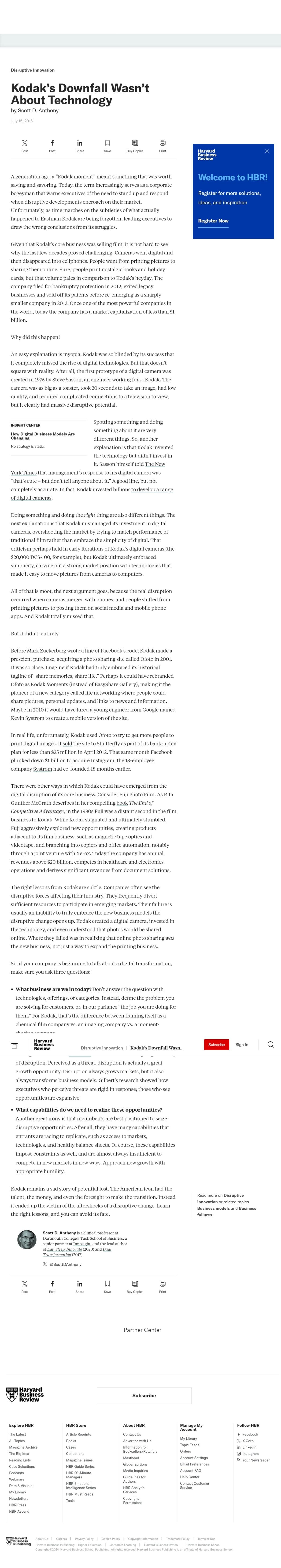 Disruptive Innovation
Kodak's Downfall Wasn't
About Technology
by Scott D. Anthony
July 15, 2016
X
f
in
Σ
Post
Post
Share
Save
Buy Copies
Print
Harvard
Business
Review
A generation ago, a “Kodak moment" meant something that was worth
saving and savoring. Today, the term increasingly serves as a corporate
bogeyman that warns executives of the need to stand up and respond
when disruptive developments encroach on their market.
Unfortunately, as time marches on the subtleties of what actually
happened to Eastman Kodak are being forgotten, leading executives to
draw the wrong conclusions from its struggles.
Given that Kodak's core business was selling film, it is not hard to see
why the last few decades proved challenging. Cameras went digital and
then disappeared into cellphones. People went from printing pictures to
sharing them online. Sure, people print nostalgic books and holiday
cards, but that volume pales in comparison to Kodak's heyday. The
company filed for bankruptcy protection in 2012, exited legacy
businesses and sold off its patents before re-emerging as a sharply
smaller company in 2013. Once one of the most powerful companies in
the world, today the company has a market capitalization of less than $1
billion.
Welcome to HBR!
Register for more solutions,
ideas, and inspiration
Register Now
Why did this happen?
An easy explanation is myopia. Kodak was so blinded by its success that
it completely missed the rise of digital technologies. But that doesn't
square with reality. After all, the first prototype of a digital camera was
created in 1975 by Steve Sasson, an engineer working for ... Kodak. The
camera was as big as a toaster, took 20 seconds to take an image, had low
quality, and required complicated connections to a television to view,
but it clearly had massive disruptive potential.
INSIGHT CENTER
How Digital Business Models Are
Changing
No strategy is static.
Spotting something and doing
something about it are very
different things. So, another
explanation is that Kodak invented
the technology but didn't invest in
it. Sasson himself told The New
York Times that management's response to his digital camera was
"that's cute - but don't tell anyone about it." A good line, but not
completely accurate. In fact, Kodak invested billions to develop a range
of digital cameras.
Doing something and doing the right thing are also different things. The
next explanation is that Kodak mismanaged its investment in digital
cameras, overshooting the market by trying to match performance of
traditional film rather than embrace the simplicity of digital. That
criticism perhaps held in early iterations of Kodak's digital cameras (the
$20,000 DCS-100, for example), but Kodak ultimately embraced
simplicity, carving out a strong market position with technologies that
made it easy to move pictures from cameras to computers.
All of that is moot, the next argument goes, because the real disruption
occurred when cameras merged with phones, and people shifted from
printing pictures to posting them on social media and mobile phone
apps. And Kodak totally missed that.
But it didn't, entirely.
Before Mark Zuckerberg wrote a line of Facebook's code, Kodak made a
prescient purchase, acquiring a photo sharing site called Ofoto in 2001.
It was so close. Imagine if Kodak had truly embraced its historical
tagline of “share memories, share life.” Perhaps it could have rebranded
Ofoto as Kodak Moments (instead of EasyShare Gallery), making it the
pioneer of a new category called life networking where people could
share pictures, personal updates, and links to news and information.
Maybe in 2010 it would have lured a young engineer from Google named
Kevin Systrom to create a mobile version of the site.
In real life, unfortunately, Kodak used Ofoto to try to get more people to
print digital images. It sold the site to Shutterfly as part of its bankruptcy
plan for less than $25 million in April 2012. That same month Facebook
plunked down $1 billion to acquire Instagram, the 13-employee
company Systrom had co-founded 18 months earlier.
There were other ways in which Kodak could have emerged from the
digital disruption of its core business. Consider Fuji Photo Film. As Rita
Gunther McGrath describes in her compelling book The End of
Competitive Advantage, in the 1980s Fuji was a distant second in the film
business to Kodak. While Kodak stagnated and ultimately stumbled,
Fuji aggressively explored new opportunities, creating products
adjacent to its film business, such as magnetic tape optics and
videotape, and branching into copiers and office automation, notably
through a joint venture with Xerox. Today the company has annual
revenues above $20 billion, competes in healthcare and electronics
operations and derives significant revenues from document solutions.
The right lessons from Kodak are subtle. Companies often see the
disruptive forces affecting their industry. They frequently divert
sufficient resources to participate in emerging markets. Their failure is
usually an inability to truly embrace the new business models the
disruptive change opens up. Kodak created a digital camera, invested in
the technology, and even understood that photos would be shared
online. Where they failed was in realizing that online photo sharing was
the new business, not just a way to expand the printing business.
So, if your company is beginning to talk about a digital transformation,
make sure you ask three questions:
• What business are we in today? Don't answer the question with
technologies, offerings, or categories. Instead, define the problem you
are solving for customers, or, in our parlance "the job you are doing for
them." For Kodak, that's the difference between framing itself as a
chemical film company vs. an imaging company vs. a moment-
Harvard
Business
Review
Disruptive Innovation | Kodak's Downfall Wasn...
of disruption. Perceived as a threat, disruption is actually a great
growth opportunity. Disruption always grows markets, but it also
always transforms business models. Gilbert's research showed how
executives who perceive threats are rigid in response; those who see
opportunities are expansive.
• What capabilities do we need to realize these opportunities?
Another great irony is that incumbents are best positioned to seize
disruptive opportunities. After all, they have many capabilities that
entrants are racing to replicate, such as access to markets,
technologies, and healthy balance sheets. Of course, these capabilities
impose constraints as well, and are almost always insufficient to
compete in new markets in new ways. Approach new growth with
appropriate humility.
Kodak remains a sad story of potential lost. The American icon had the
talent, the money, and even the foresight to make the transition. Instead
it ended up the victim of the aftershocks of a disruptive change. Learn
the right lessons, and you can avoid its fate.
Subscribe
Sign In
Read more on Disruptive
innovation or related topics
Business models and Business
failures
DERI TAS
Scott D. Anthony is a clinical professor at
Dartmouth College's Tuck School of Business, a
senior partner at Innosight, and the lead author
of Eat, Sleep, Innovate (2020) and Dual
Transformation (2017).
X@ScottDAnthony
XXX
f
in
Post
Post
Share
Save
Buy Copies
Print
Harvard
Business
Review
Partner Center
Subscribe
Explore HBR
HBR Store
The Latest
All Topics
Magazine Archive
The Big Idea
Reading Lists
Case Selections
Podcasts
Webinars
Data & Visuals
My Library
Newsletters
HBR Press
Article Reprints
Books
Cases
Collections
Magazine Issues
HBR Guide Series
HBR 20-Minute
Managers
HBR Emotional
Intelligence Series
HBR Must Reads
Tools
About HBR
Contact Us
Advertise with Us
Information for
Booksellers/Retailers
Masthead
Global Editions
Media Inquiries
Guidelines for
Authors
HBR Analytic
Services
Copyright
Permissions
Manage My
Account
My Library
Topic Feeds
Orders
Account Settings
Email Preferences
Account FAQ
Help Center
Contact Customer
Service
Follow HBR
f Facebook
X X Corp.
in LinkedIn
Instagram
Your Newsreader
HBR Ascend
Harvard
Business
Publishing
About Us Careers | Privacy Policy | Cookie Policy | Copyright Information | Trademark Policy | Terms of Use
Harvard Business Publishing: Higher Education | Corporate Learning | Harvard Business Review | Harvard Business School
Copyright ©2024 Harvard Business School Publishing. All rights reserved. Harvard Business Publishing is an affiliate of Harvard Business School.