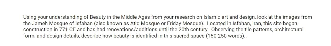 Using your understanding of Beauty in the Middle Ages from your research on Islamic art and design, look at the images from
the Jameh Mosque of Isfahan (also known as Atiq Mosque or Friday Mosque). Located in Isfahan, Iran, this site began
construction in 771 CE and has had renovations/additions until the 20th century. Observing the tile patterns, architectural
form, and design details, describe how beauty is identified in this sacred space (150-250 words)..