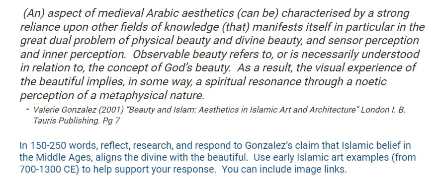 (An) aspect of medieval Arabic aesthetics (can be) characterised by a strong
reliance upon other fields of knowledge (that) manifests itself in particular in the
great dual problem of physical beauty and divine beauty, and sensor perception
and inner perception. Observable beauty refers to, or is necessarily understood
in relation to, the concept of God's beauty. As a result, the visual experience of
the beautiful implies, in some way, a spiritual resonance through a noetic
perception of a metaphysical nature.
- Valerie Gonzalez (2001) "Beauty and Islam: Aesthetics in Islamic Art and Architecture" London I. B.
Tauris Publishing. Pg 7
In 150-250 words, reflect, research, and respond to Gonzalez's claim that Islamic belief in
the Middle Ages, aligns the divine with the beautiful. Use early Islamic art examples (from
700-1300 CE) to help support your response. You can include image links.