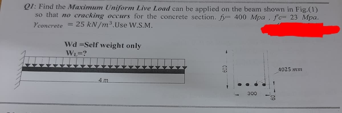 Q1: Find the Maximum Uniform Live Load can be applied on the beam shown in Fig.(1)
so that no cracking occurs for the concrete section. fy= 400 Mpa , f'c= 23 Mpa.
Yconcrete = 25 kN/m³.Use W.S.M.
Wd =Self weight only
WL=?
4025 mm
4 m
300
