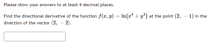 Please show your answers to at least 4 decimal places.
Find the directional derivative of the function f(x, y) = ln(x² + y²) at the point (2, -1) in the
direction of the vector (2, - 2).