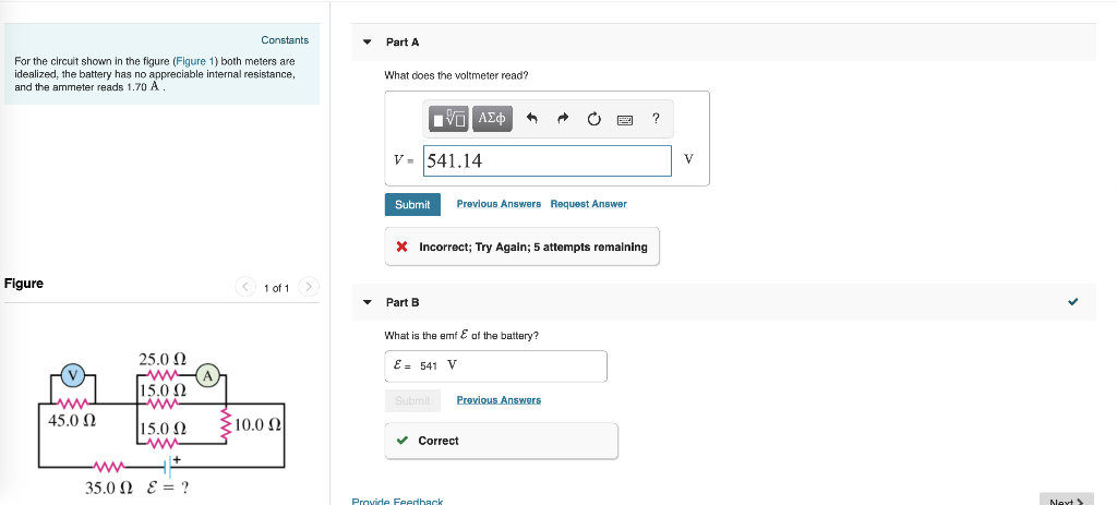 Constants
Part A
For the circuit shown in the figure (Figure 1) both meters are
idealized, the battery has no appreciable internal resistance,
and the ammeter reads 1.70 A.
What does the voltmeter read?
ΜΕ ΑΣΦ
V-541.14
Submit Previous Answers Request Answer
* Incorrect; Try Again; 5 attempts remaining
Figure
www
45.0 Ω
25.0 Ω
www
15.0 Ω
www
15.0 Ω
+
35.0 Ω ε= ?
1 of 1
Part B
What is the emf of the battery?
E = 541 V
Submit
Previous Answers
10.0 Ω
Correct
Provide Feedback
?
V
Next