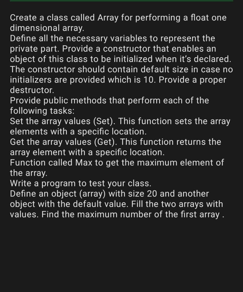 Create a class called Array for performing a float one
dimensional array.
Define all the necessary variables to represent the
private part. Provide a constructor that enables an
object of this class to be initialized when it's declared.
The constructor should contain default size in case no
initializers are provided which is 10. Provide a proper
destructor.
Provide public methods that perform each of the
following tasks:
Set the array values (Set). This function sets the array
elements with a specific location.
Get the array values (Get). This function returns the
array element with a specific location.
Function called Max to get the maximum element of
the array.
Write a program to test your class.
Define an object (array) with size 20 and another
object with the default value. Fill the two arrays with
values. Find the maximum number of the first array .
