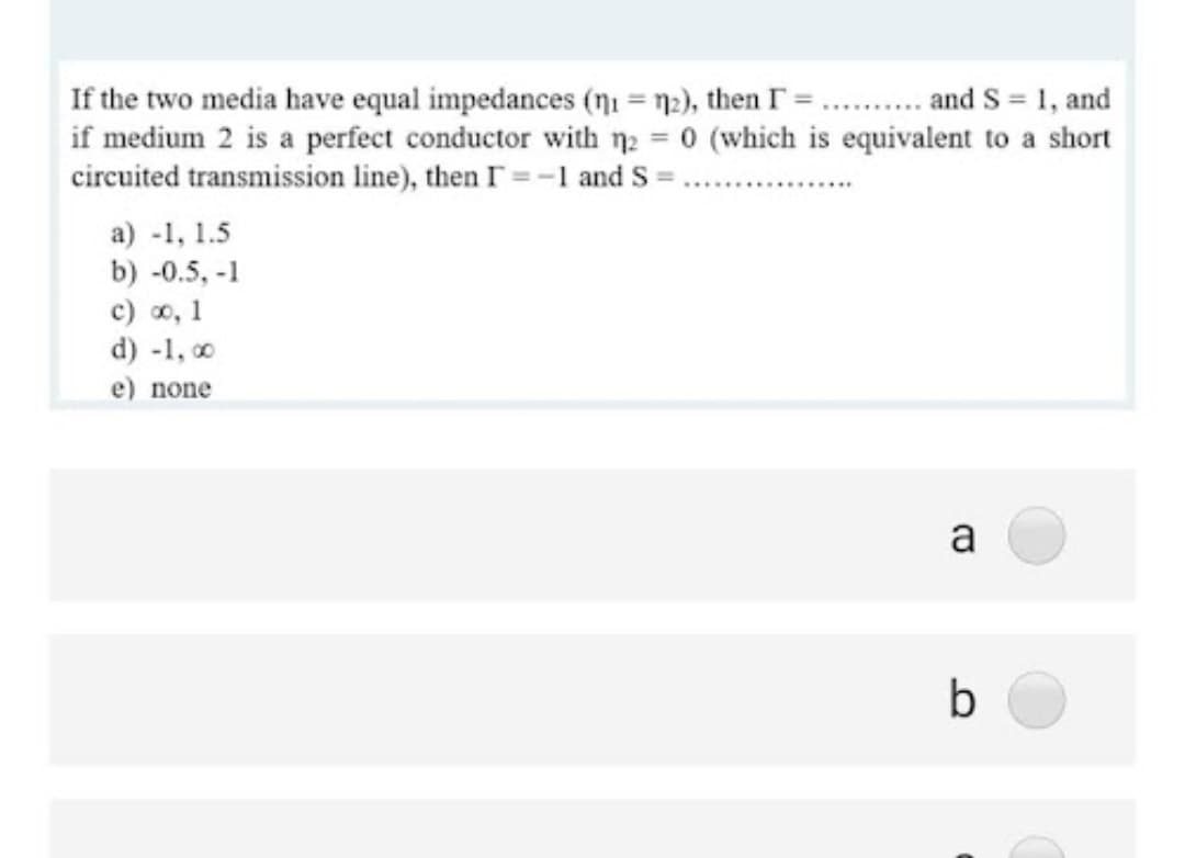 If the two media have equal impedances (ni = n2), then T = .. . and S = 1, and
if medium 2 is a perfect conductor with n2 = 0 (which is equivalent to a short
circuited transmission line), then I =-1 and S =
a) -1, 1.5
b) -0.5, -1
c) o, 1
d) -1, o
e) none
a
b
