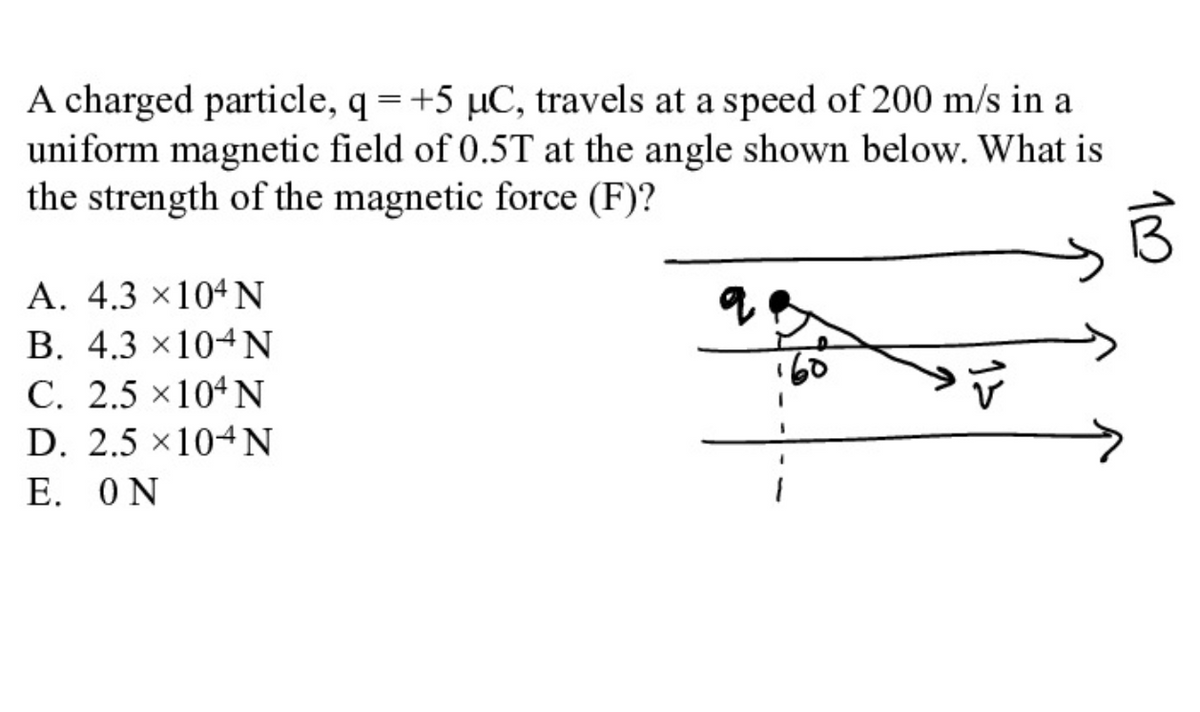 A charged particle, q =+5 µC, travels at a speed of 200 m/s in a
uniform magnetic field of 0.5T at the angle shown below. What is
the strength of the magnetic force (F)?
A. 4.3 ×104N
B. 4.3 ×104N
C. 2.5 ×104 N
D. 2.5 ×104N
E. ON
10
