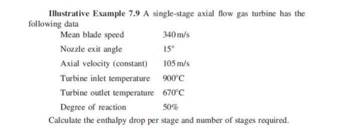 Illustrative Example 7.9 A single-stage axial flow gas turbine has the
following data
Mean blade speed
340 m/s
Nozzle exit angle
15°
Axial velocity (constant)
105 m/s
Turbine inlet temperature 900°C
Turbine outlet temperature 670°C
Degree of reaction
50%
Calculate the enthalpy drop per stage and number of stages required.
