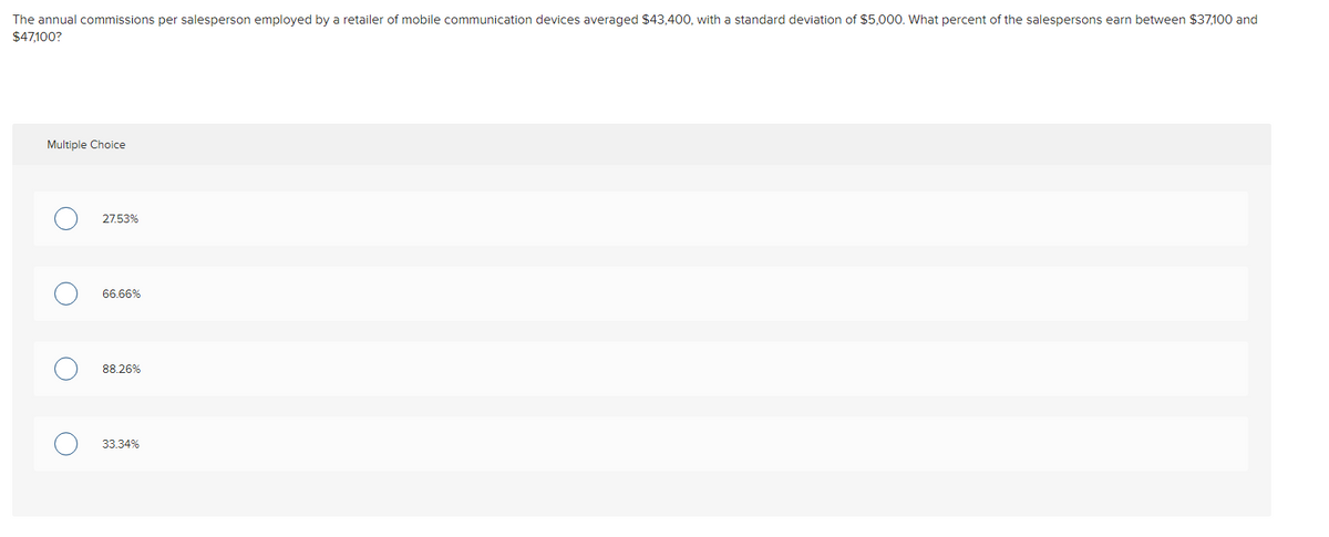 The annual commissions per salesperson employed by a retailer of mobile communication devices averaged $43,400, with a standard deviation of $5,000. What percent of the salespersons earn between $37,100 and
$47,100?
Multiple Choice
27.53%
66.66%
88.26%
33.34%
