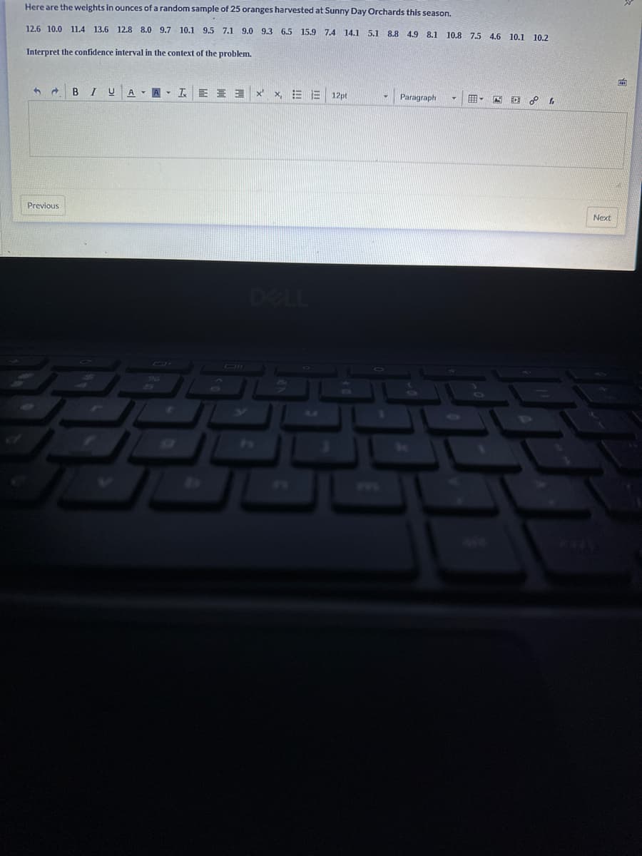 Here are the weights in ounces of a random sample of 25 oranges harvested at Sunny Day Orchards this season.
12.6 10.0 11.4 13.6 12.8 8.0 9.7 10.1 9.5 7.1 9.0 9.3 6.5 15.9 7.4 14.1 5.1 8.8 4.9 8.1 10.8 7.5 4.6 10.1 10.2
Interpret the confidence interval in the context of the problem.
3
Previous
BI U AAI EE
X X, EE 12pt
DELL
Paragraph
f
E
Next
D
