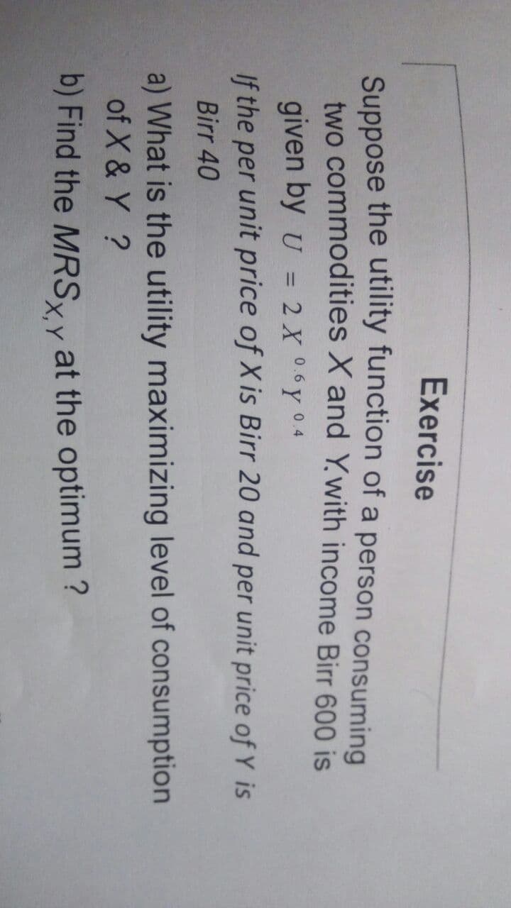 Exercise
Suppose the utility function of a person consuming
two commodities X and Ywith income Birr 600 is
given by U = 2 X 06Y 04
If the per unit price of X is Birr 20 and per unit price of Y is
Birr 40
a) What is the utility maximizing level of consumption
of X & Y ?
b) Find the MRSyy at the optimum ?
