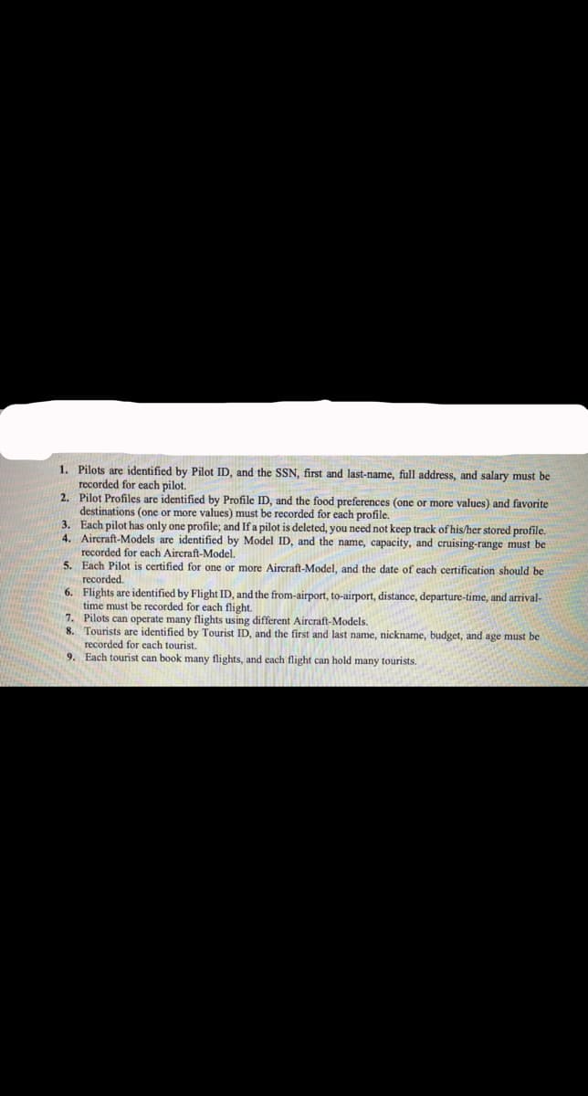 1. Pilots are identified by Pilot ID, and the SSN, first and last-name, full address, and salary must be
recorded for each pilot.
2. Pilot Profiles are identified by Profile ID, and the food preferences (one or more values) and favorite
destinations (one or more values) must be recorded for each profile.
3. Each pilot has only one profile; and If a pilot is deleted, you need not keep track of his/her stored profile.
4. Aircraft-Models are identified by Model ID, and the name, capacity, and cruising-range must be
recorded for each Aircraft-Model.
5. Each Pilot is certified for one or more Aircraft-Model, and the date of each certification should be
recorded.
6. Flights are identified by Flight ID, and the from-airport, to-airport, distance, departure-time, and arrival-
time must be recorded for each flight.
7. Pilots can operate many flights using different Aircraft-Models.
8. Tourists are identified by Tourist ID, and the first and last name, nickname, budget, and age must be
recorded for each tourist.
9. Each tourist can book many flights, and each flight can hold many tourists.
