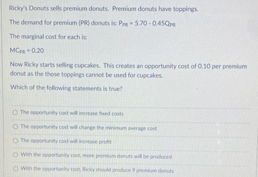 Ricky's Donuts sells premium donuts. Premium donuts have toppings.
The demand for premium (PR) donuts is: PpR = 5.70 - 0.45QPR
The marginal cost for each is:
MCPR = 0.20
Now Ricky starts selling cupcakes. This creates an opportunity cost of 0.10 per premium
donut as the those toppings cannot be used for cupcakes.
Which of the following statements is true?
O The opportunity cost will increase fixed costs
OThe opportunity cost will change the minimum average cost
O The opportunity cost will increase profit
O With the opportunity cost, more premium donuts will be produced
OWith the opportunity cost, Ricky should produce 9 premium donuts
