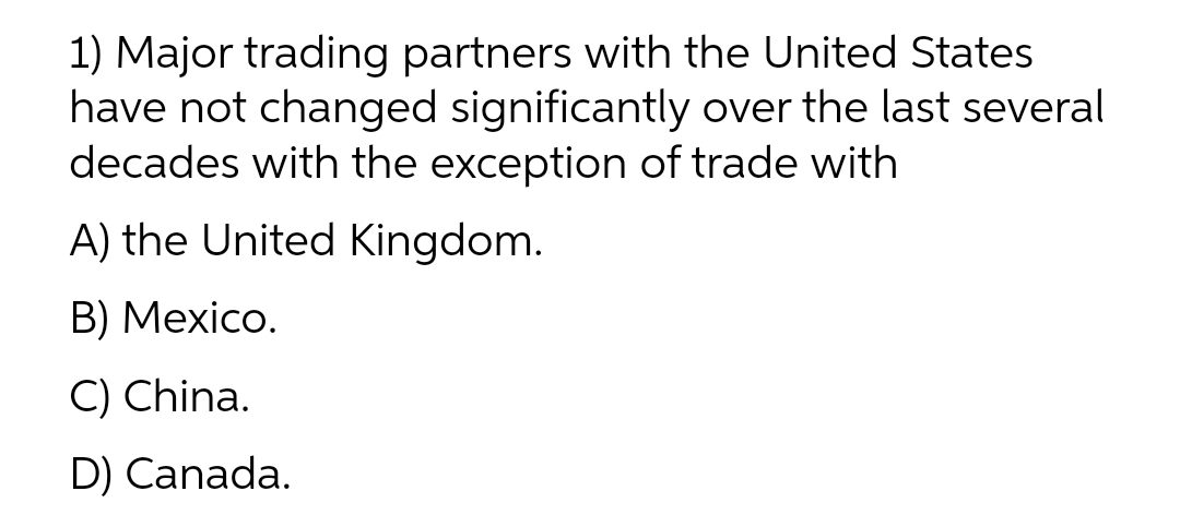 1) Major trading partners with the United States
have not changed significantly over the last several
decades with the exception of trade with
A) the United Kingdom.
В) Mexico.
C) China.
D) Canada.
