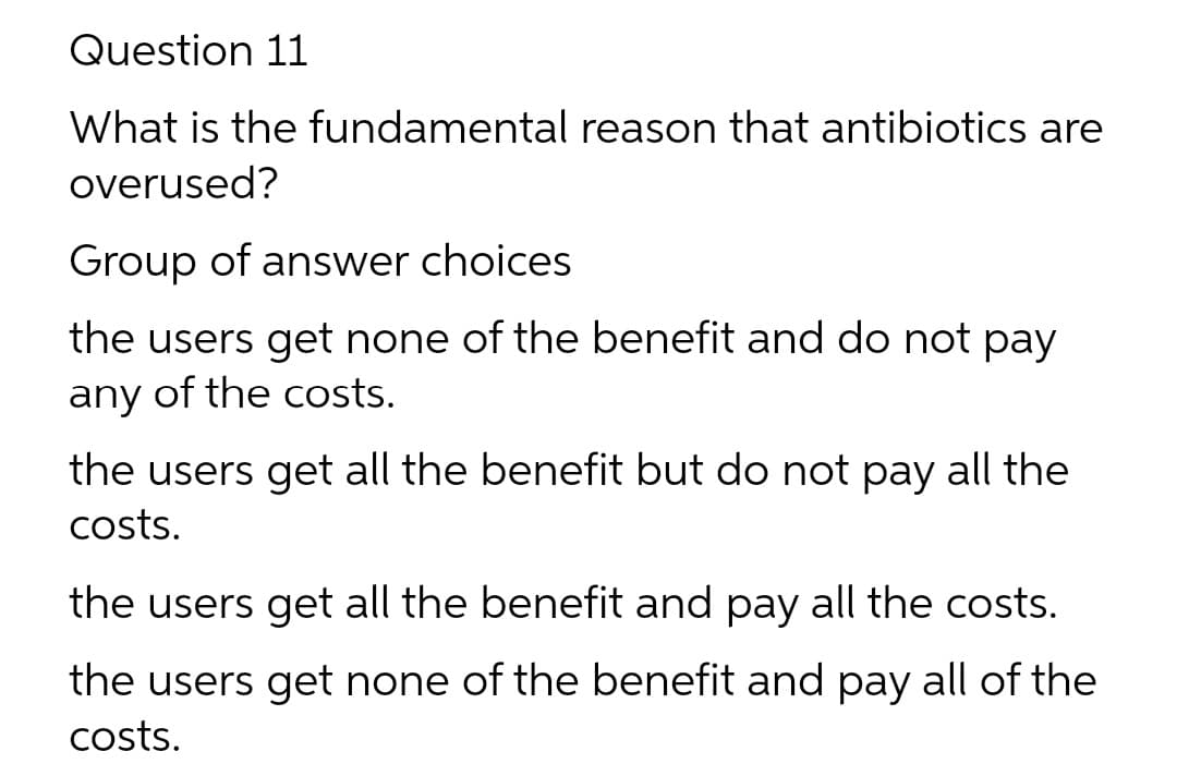 Question 11
What is the fundamental reason that antibiotics are
overused?
Group of answer choices
the users get none of the benefit and do not pay
any of the costs.
the users get all the benefit but do not pay all the
costs.
the users get all the benefit and pay all the costs.
the users get none of the benefit and pay all of the
costs.
