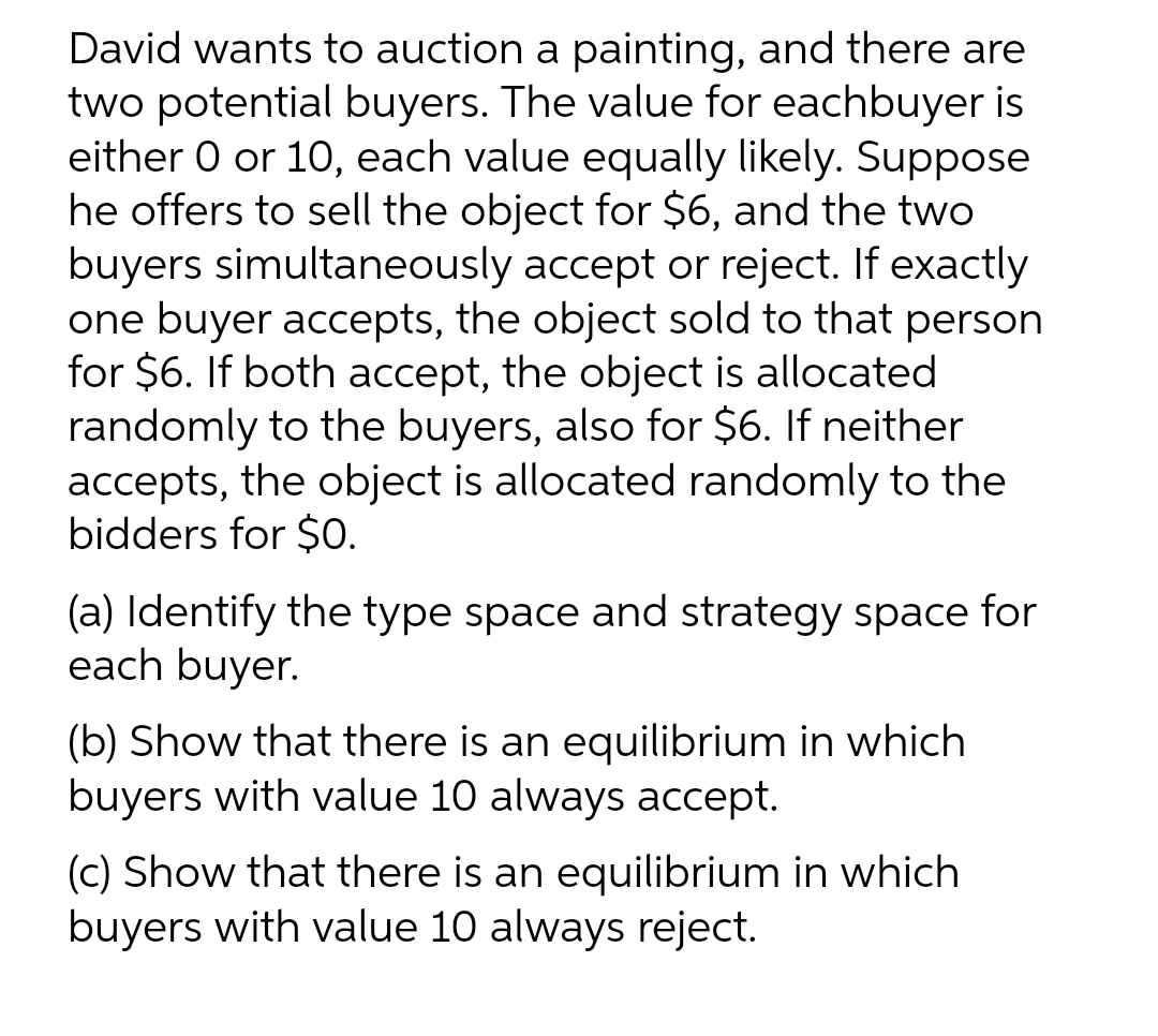 David wants to auction a painting, and there are
two potential buyers. The value for eachbuyer is
either O or 10, each value equally likely. Suppose
he offers to sell the object for $6, and the two
buyers simultaneously accept or reject. If exactly
one buyer accepts, the object sold to that person
for $6. If both accept, the object is allocated
randomly to the buyers, also for $6. If neither
accepts, the object is allocated randomly to the
bidders for $O.
(a) Identify the type space and strategy space for
each buyer.
(b) Show that there is an equilibrium in which
buyers with value 10 always accept.
(c) Show that there is an equilibrium in which
buyers with value 10 always reject.
