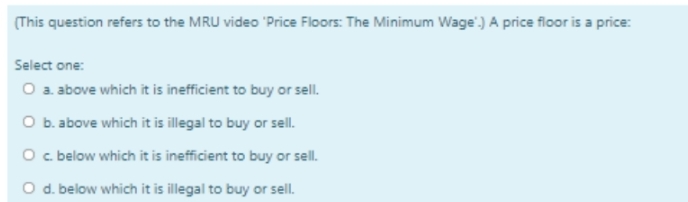 (This question refers to the MRU video 'Price Floors: The Minimum Wage') A price floor is a price:
Select one:
O a above which it is inefficient to buy or sell.
O b. above which it is illegal to buy or sell.
O c below which it is inefficient to buy or sell.
O d. below which it is illegal to buy or sell.
