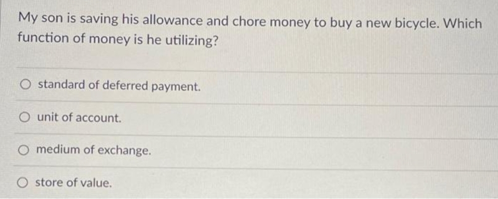 My son is saving his allowance and chore money to buy a new bicycle. Which
function of money is he utilizing?
O standard of deferred payment.
unit of account.
O medium of exchange.
store of value.
