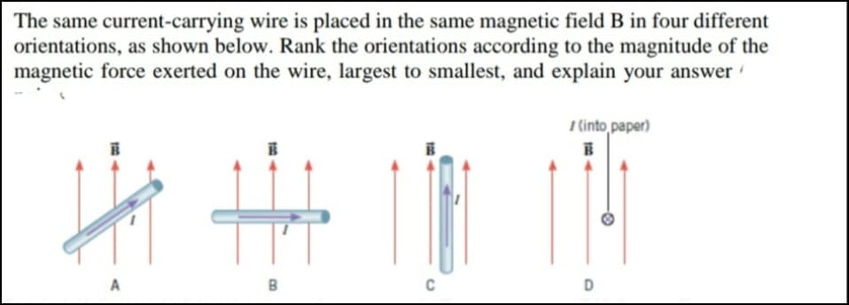 The same current-carrying wire is placed in the same magnetic field B in four different
orientations, as shown below. Rank the orientations according to the magnitude of the
magnetic force exerted on the wire, largest to smallest, and explain your answer
7 (into paper)
C
D

