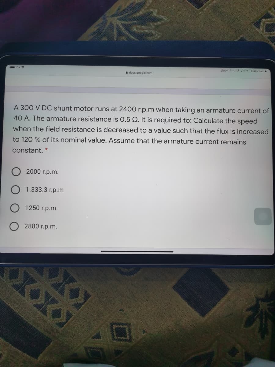 üla Ir CulI PA:-r Classroom
a docs.google.com
A 300 V DC shunt motor runs at 2400 r.p.m when taking an armature current of
40 A. The armature resistance is 0.5 Q. It is required to: Calculate the speed
when the field resistance is decreased to a value such that the flux is increased
to 120 % of its nominal value. Assume that the armature current remains
constant. *
2000 r.p.m.
1.333.3 r.p.m
1250 r.p.m.
2880 r.p.m.
