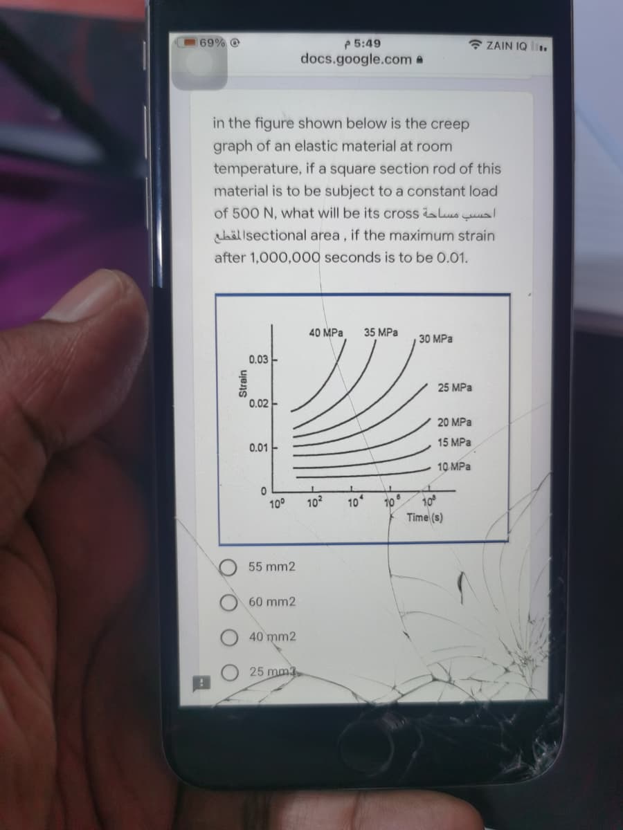 P 5:49
docs.google.com a
69% @
* ZAIN IQ .
in the figure shown below is the creep
graph of an elastic material at room
temperature, if a square section rod of this
material is to be subject to a constant load
of 500 N, what will be its cross alus uus
hällsectional area , if the maximum strain
after 1,000,000 seconds is to be 0.01.
40 MPa
35 MPa
30 MPa
0.03 -
25 MPa
0.02 -
20 MPa
15 MPa
0.01 -
10 MPa
10
Time (s)
100
102
10
10
55 mm2
60 mm2
40 mm2
25 mm3
