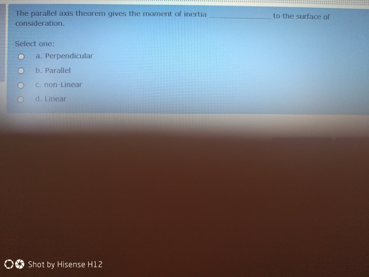 The parallel axis theorem gives the momnent of inertia
to the surface of
consideration.
Select one:
a. Perpendicular
b. Parallel
C. non-Linear
d. Linear
OO Shot by Hisense H12
