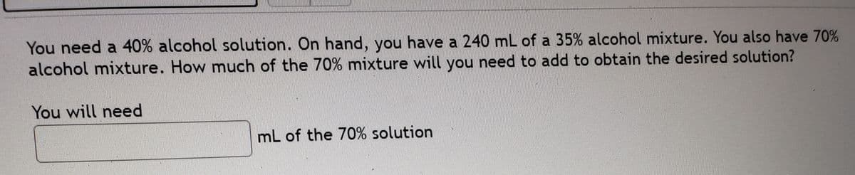 You need a 40% alcohol solution. On hand, you have a 240 mL of a 35% alcohol mixture. You also have 70%
alcohol mixture. How much of the 70% mixture will you need to add to obtain the desired solution?
You will need
mL of the 70% solution
