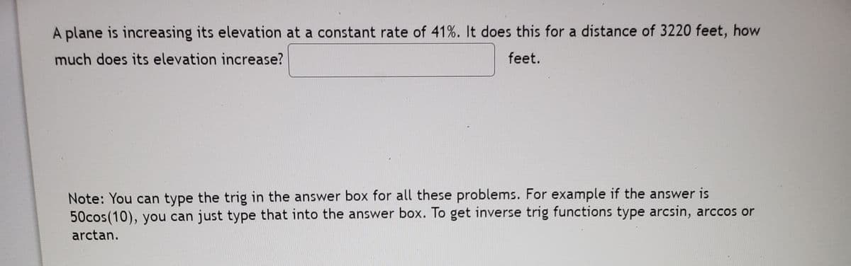 A plane is increasing its elevation at a constant rate of 41%. It does this for a distance of 3220 feet, how
much does its elevation increase?
feet.
Note: You can type the trig in the answer box for all these problems. For example if the answer is
50cos(10), you can just type that into the answer box. To get inverse trig functions type arcsin, arccos or
arctan.
