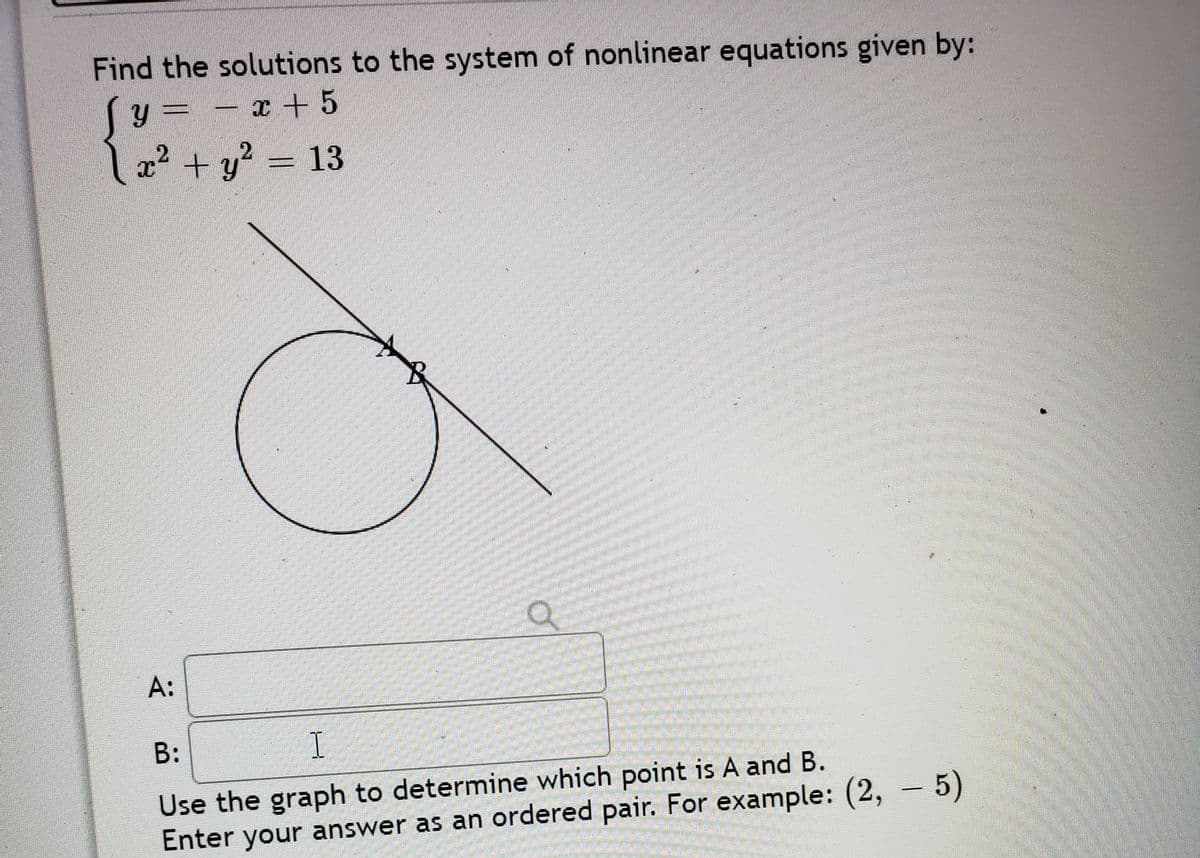 Find the solutions to the system of nonlinear equations given by:
Sy= - x + 5
l 2? + y
? = 13
A:
B:
I
Use the graph to determine which point is A and B.
Enter your answer as an ordered pair. For example: (2, – 5)
