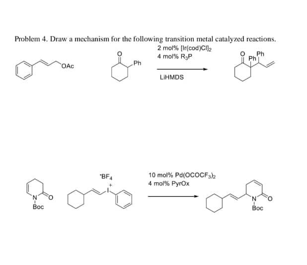 Problem 4. Draw a mechanism for the following transition metal catalyzed reactions.
2 mol% [Ir(cod)Cl]2
4 mol% R₂P
Ph
Ph
Boc
OAC
Ph
LIHMDS
"BF4
10 mol% Pd(OCOCF3)2
4 mol% Pyrox
'N'
Boc