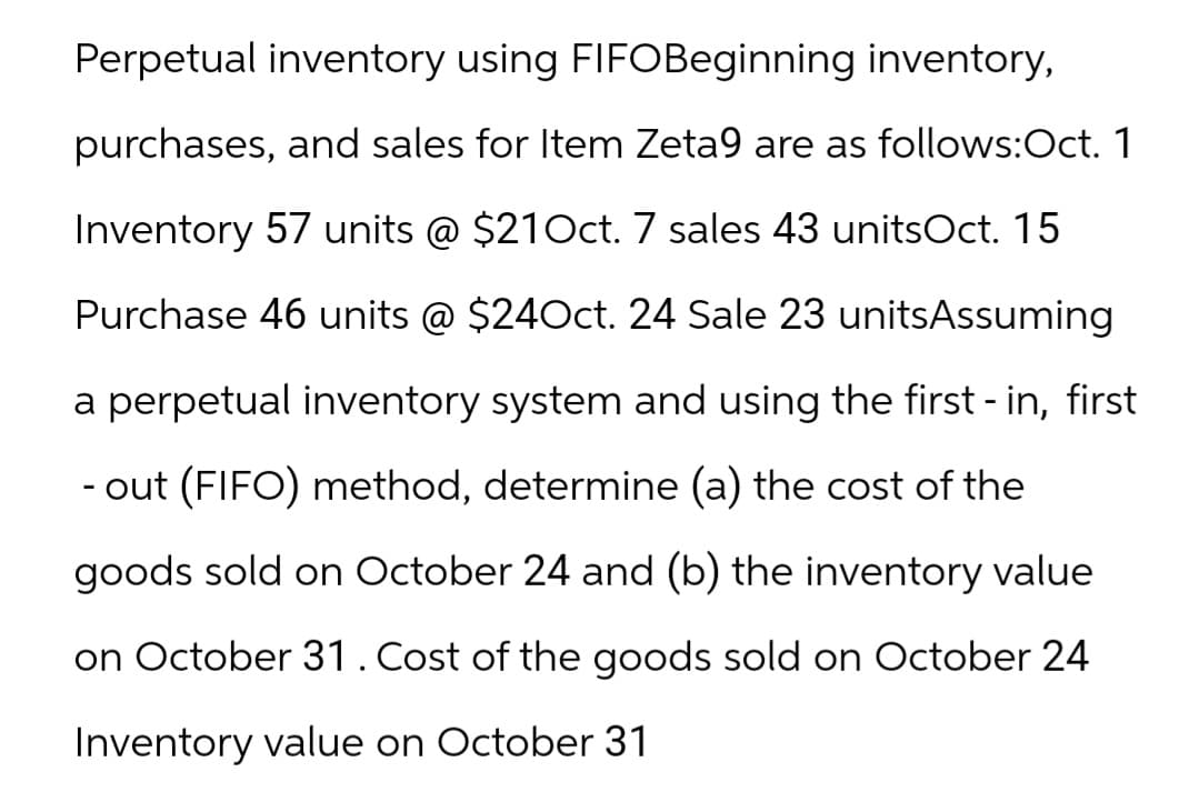 Perpetual inventory using FIFO Beginning inventory,
purchases, and sales for Item Zeta9 are as follows: Oct. 1
Inventory 57 units @ $21Oct. 7 sales 43 unitsOct. 15
Purchase 46 units @ $24Oct. 24 Sale 23 unitsAssuming
a perpetual inventory system and using the first-in, first
- out (FIFO) method, determine (a) the cost of the
goods sold on October 24 and (b) the inventory value
on October 31. Cost of the goods sold on October 24
Inventory value on October 31